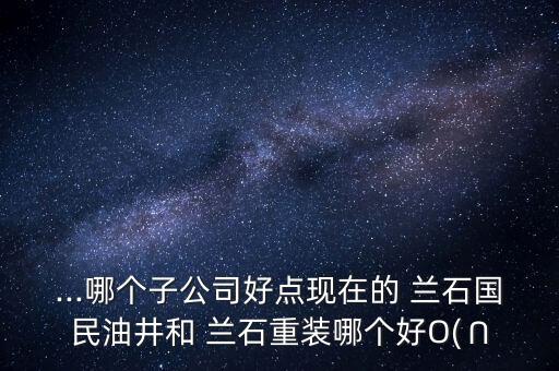 ...哪個(gè)子公司好點(diǎn)現(xiàn)在的 蘭石國(guó)民油井和 蘭石重裝哪個(gè)好O(∩