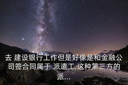 去 建設銀行工作但是好像是和金融公司簽合同屬于 派遣工,這種第三方的派...