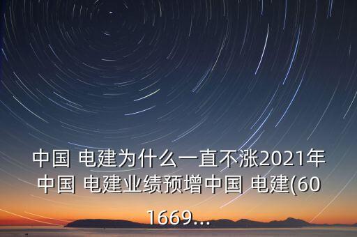 中國 電建為什么一直不漲2021年中國 電建業(yè)績預(yù)增中國 電建(601669...