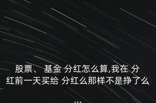 股票、 基金 分紅怎么算,我在 分紅前一天買給 分紅么那樣不是掙了么...